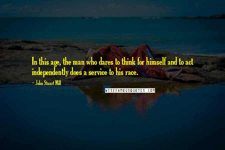 John Stuart Mill Quotes: In this age, the man who dares to think for himself and to act independently does a service to his race.