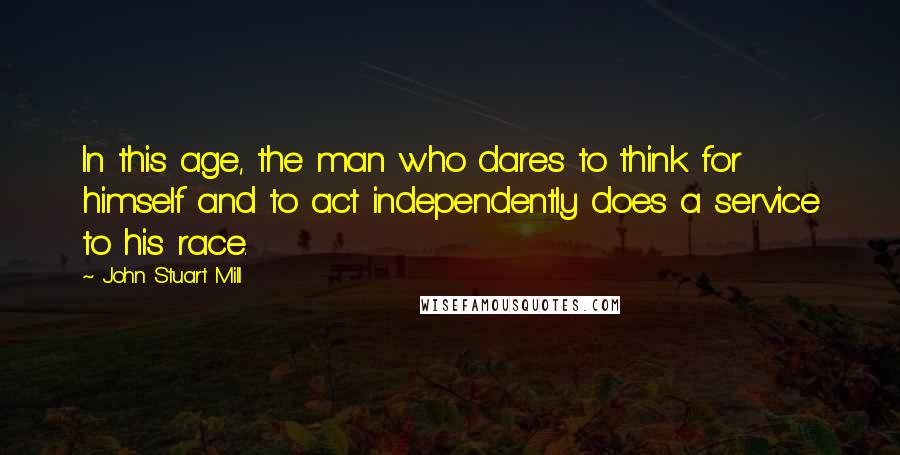 John Stuart Mill Quotes: In this age, the man who dares to think for himself and to act independently does a service to his race.
