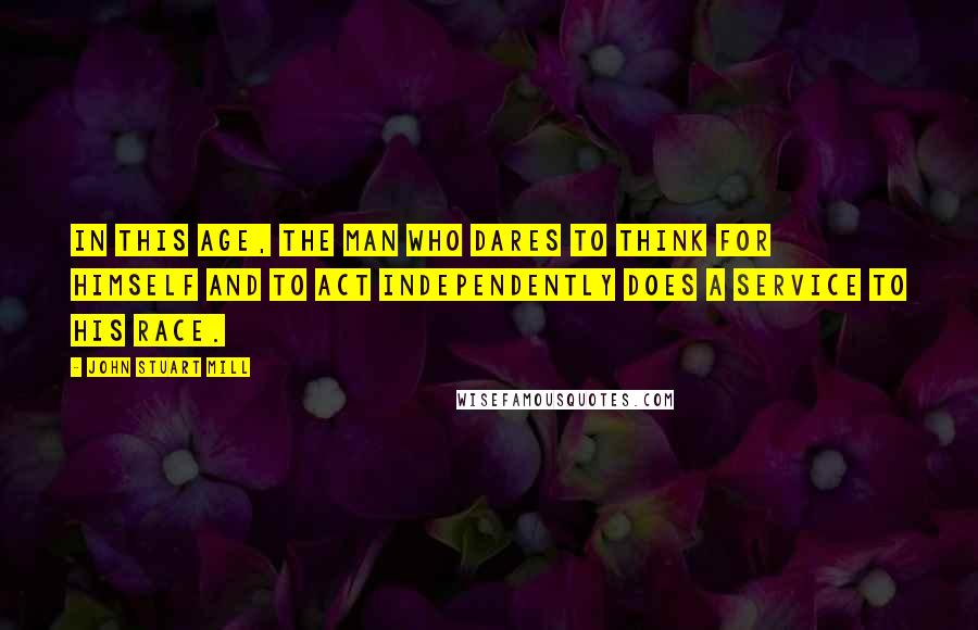 John Stuart Mill Quotes: In this age, the man who dares to think for himself and to act independently does a service to his race.