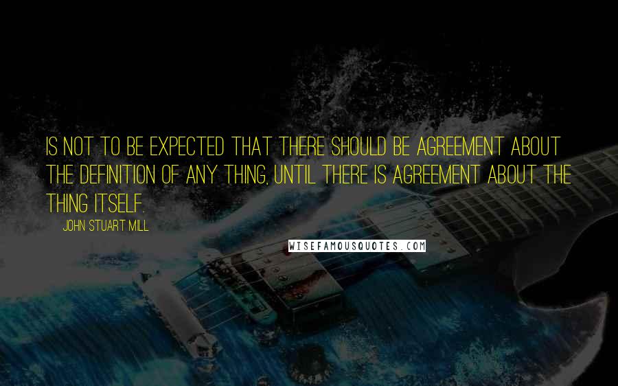John Stuart Mill Quotes: is not to be expected that there should be agreement about the definition of any thing, until there is agreement about the thing itself.