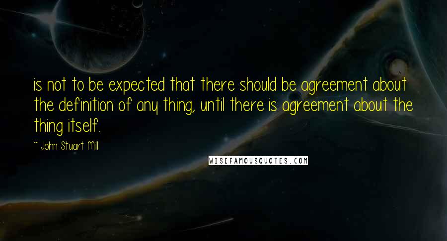 John Stuart Mill Quotes: is not to be expected that there should be agreement about the definition of any thing, until there is agreement about the thing itself.
