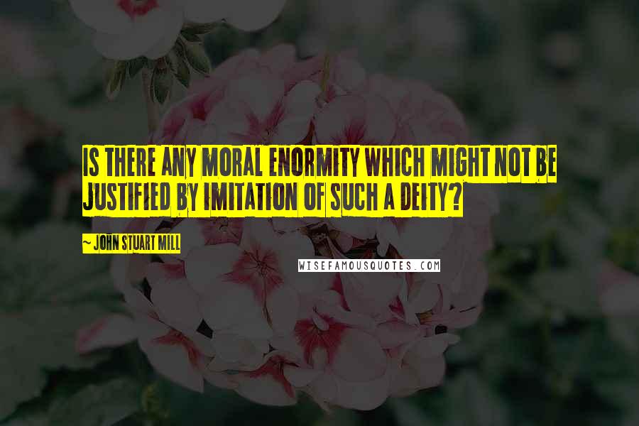 John Stuart Mill Quotes: Is there any moral enormity which might not be justified by imitation of such a Deity?