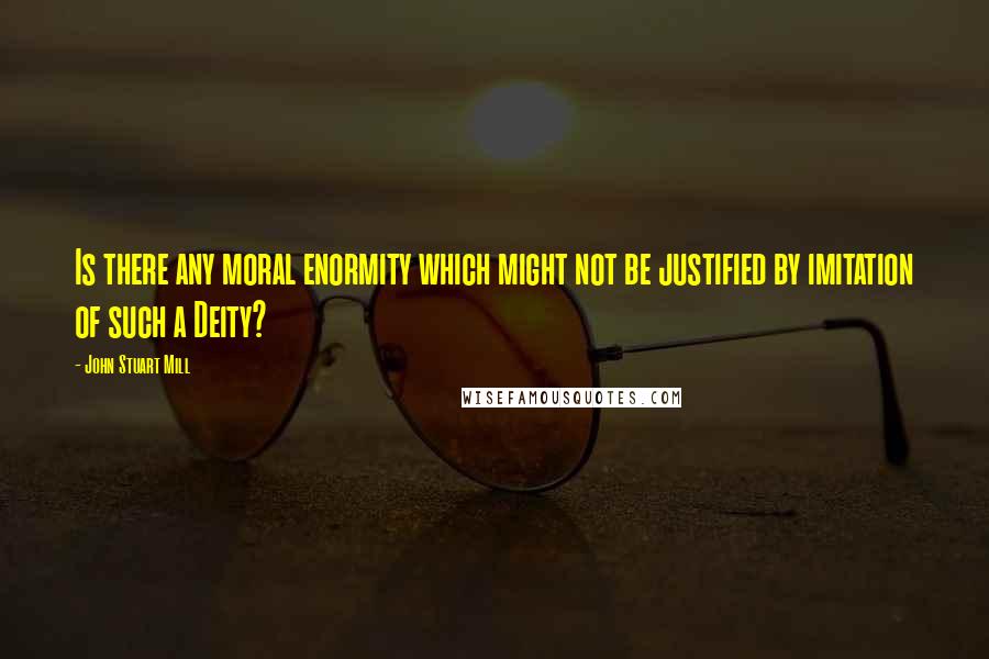 John Stuart Mill Quotes: Is there any moral enormity which might not be justified by imitation of such a Deity?
