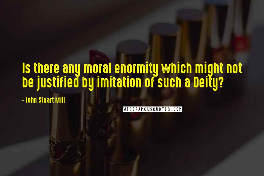 John Stuart Mill Quotes: Is there any moral enormity which might not be justified by imitation of such a Deity?