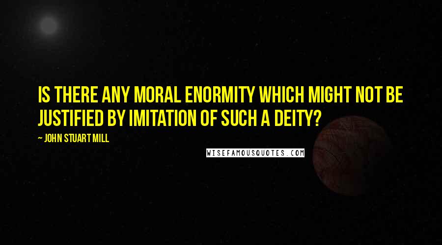 John Stuart Mill Quotes: Is there any moral enormity which might not be justified by imitation of such a Deity?