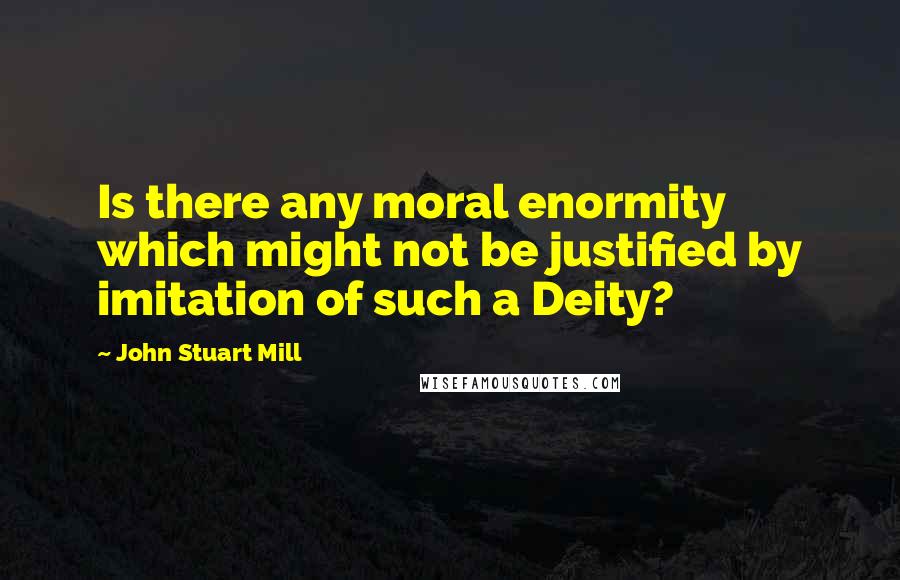 John Stuart Mill Quotes: Is there any moral enormity which might not be justified by imitation of such a Deity?