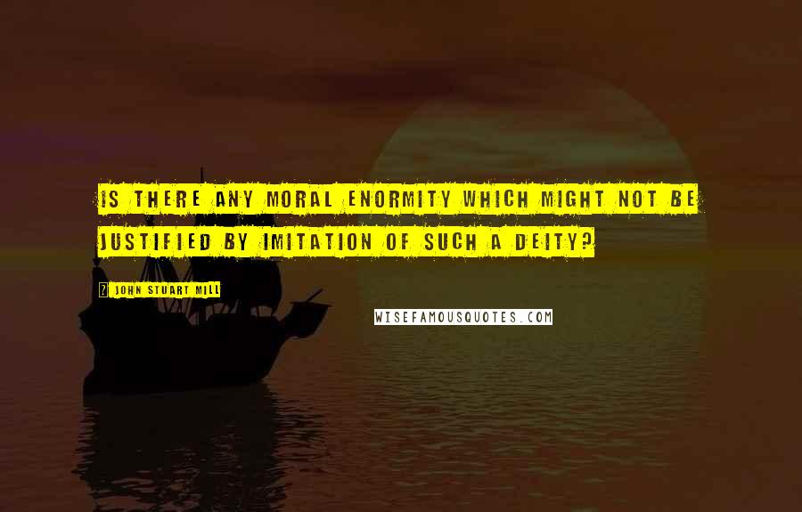 John Stuart Mill Quotes: Is there any moral enormity which might not be justified by imitation of such a Deity?