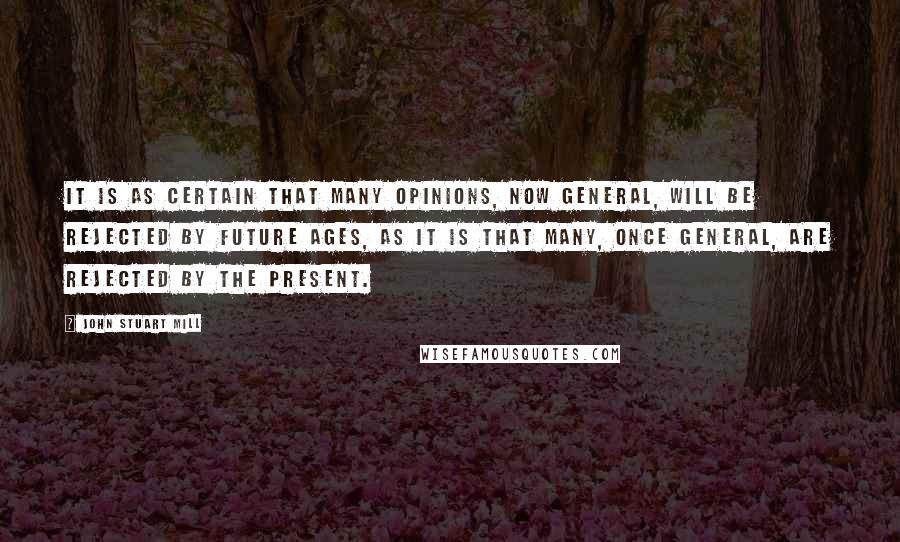 John Stuart Mill Quotes: It is as certain that many opinions, now general, will be rejected by future ages, as it is that many, once general, are rejected by the present.