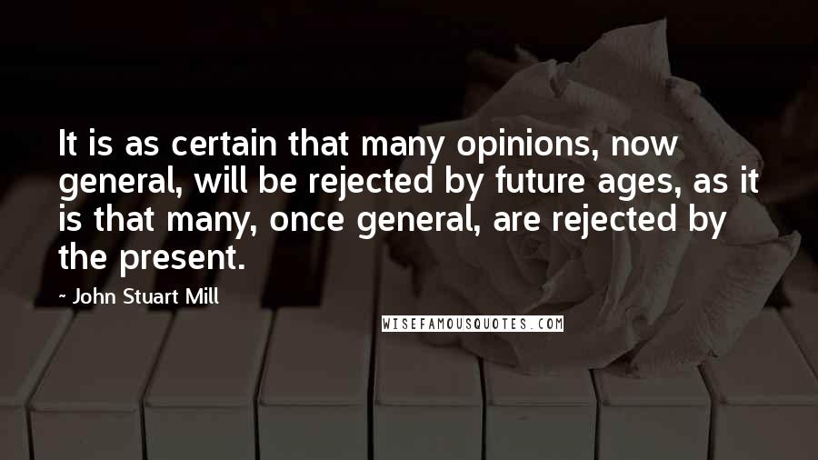 John Stuart Mill Quotes: It is as certain that many opinions, now general, will be rejected by future ages, as it is that many, once general, are rejected by the present.