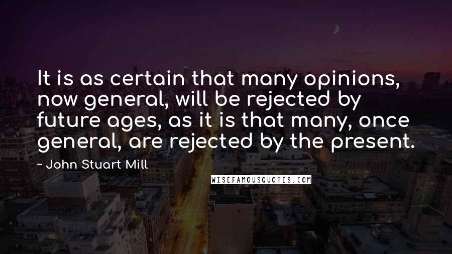 John Stuart Mill Quotes: It is as certain that many opinions, now general, will be rejected by future ages, as it is that many, once general, are rejected by the present.