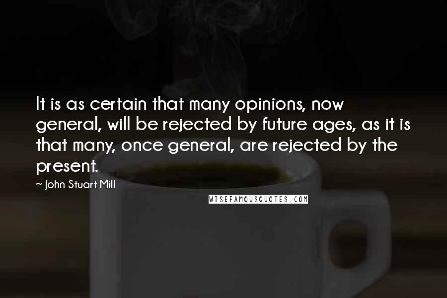John Stuart Mill Quotes: It is as certain that many opinions, now general, will be rejected by future ages, as it is that many, once general, are rejected by the present.