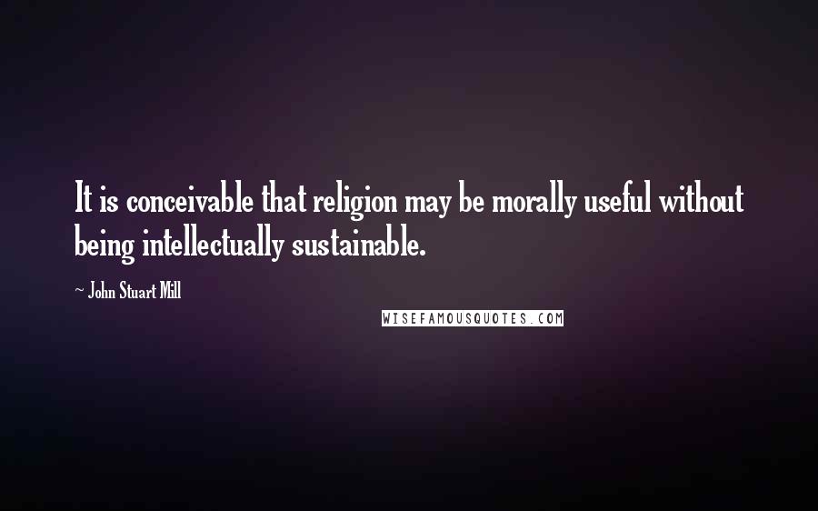 John Stuart Mill Quotes: It is conceivable that religion may be morally useful without being intellectually sustainable.