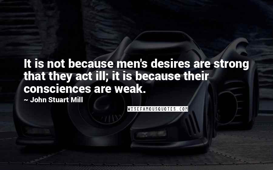 John Stuart Mill Quotes: It is not because men's desires are strong that they act ill; it is because their consciences are weak.