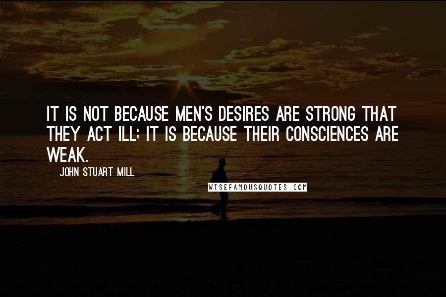 John Stuart Mill Quotes: It is not because men's desires are strong that they act ill; it is because their consciences are weak.