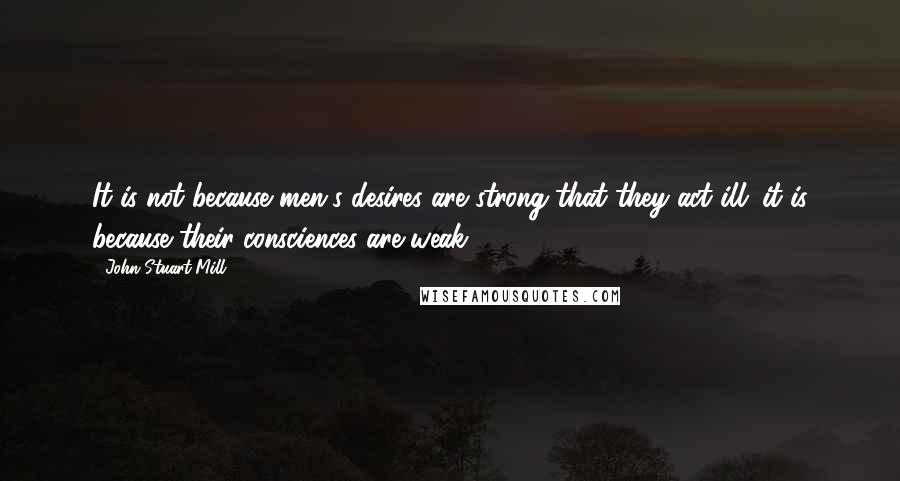 John Stuart Mill Quotes: It is not because men's desires are strong that they act ill; it is because their consciences are weak.