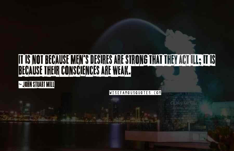 John Stuart Mill Quotes: It is not because men's desires are strong that they act ill; it is because their consciences are weak.