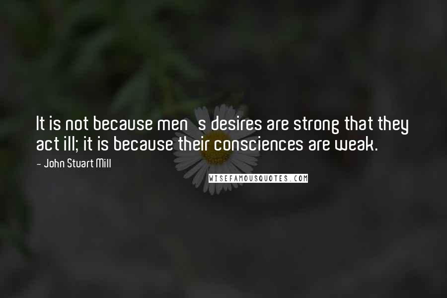 John Stuart Mill Quotes: It is not because men's desires are strong that they act ill; it is because their consciences are weak.