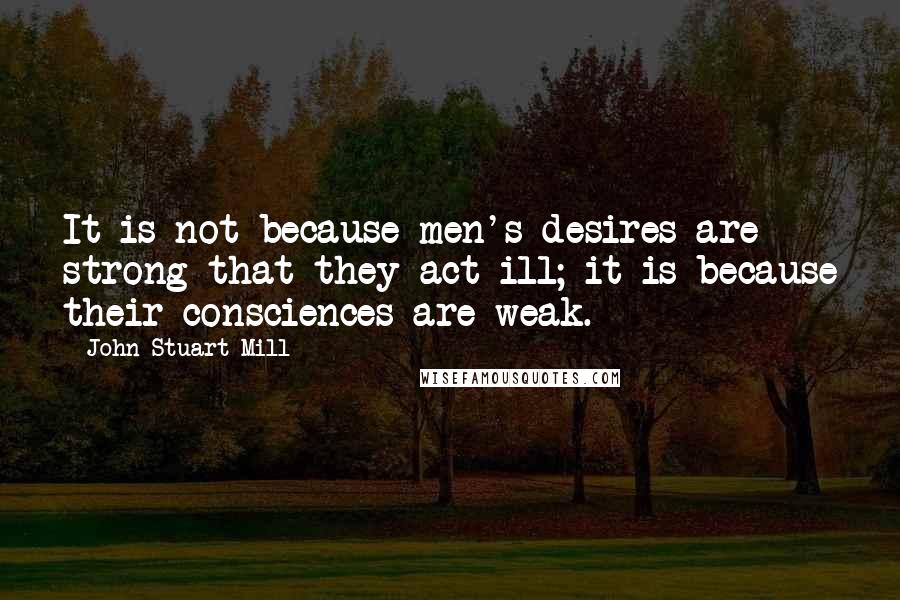 John Stuart Mill Quotes: It is not because men's desires are strong that they act ill; it is because their consciences are weak.