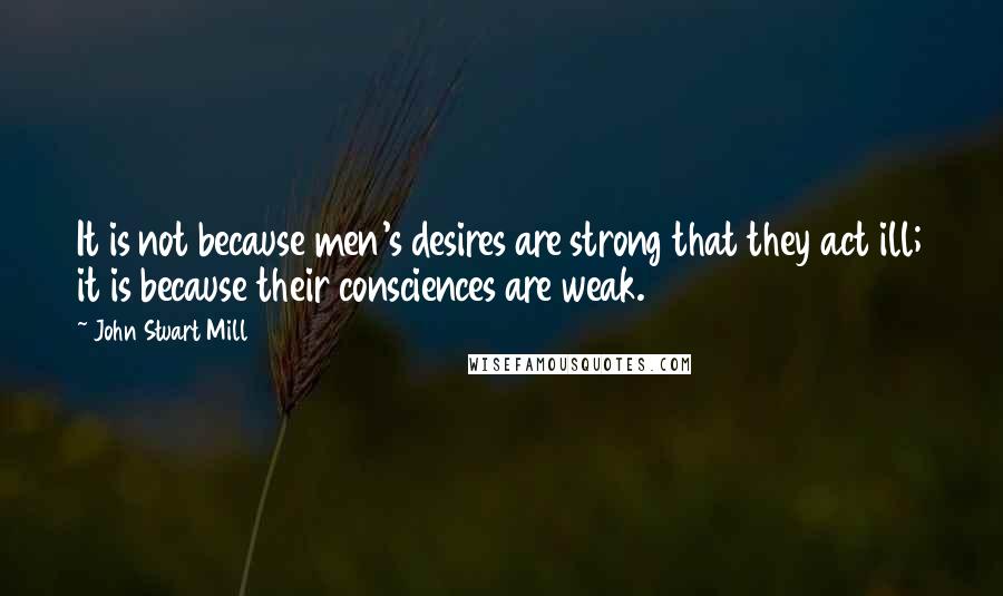 John Stuart Mill Quotes: It is not because men's desires are strong that they act ill; it is because their consciences are weak.