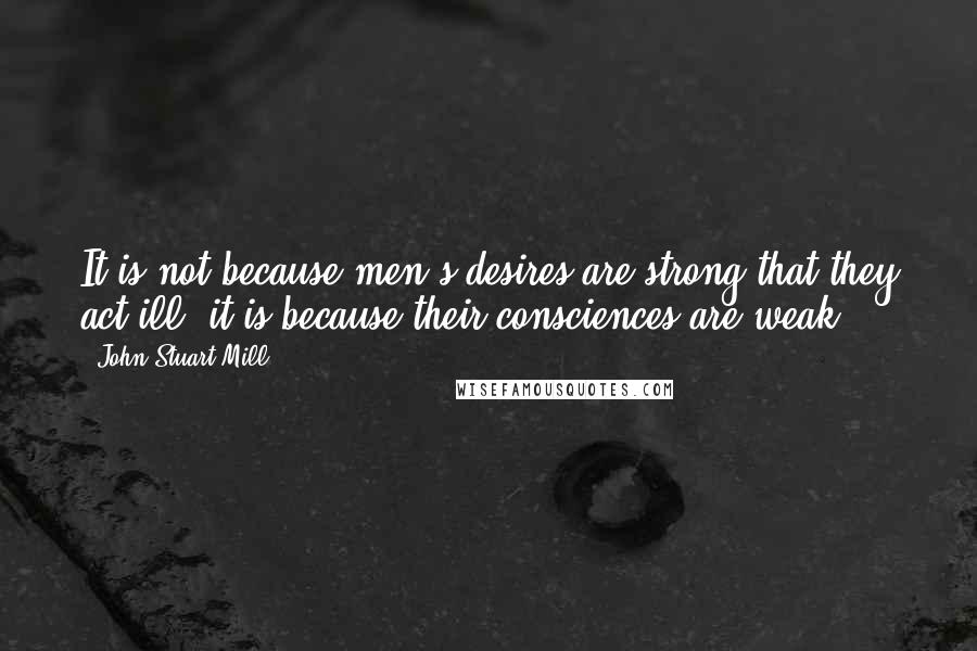 John Stuart Mill Quotes: It is not because men's desires are strong that they act ill; it is because their consciences are weak.