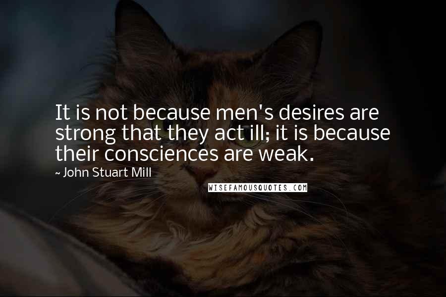 John Stuart Mill Quotes: It is not because men's desires are strong that they act ill; it is because their consciences are weak.