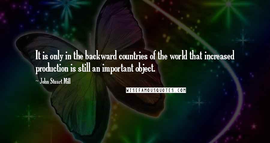 John Stuart Mill Quotes: It is only in the backward countries of the world that increased production is still an important object.