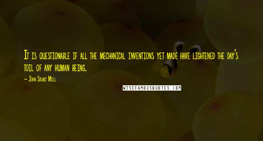 John Stuart Mill Quotes: It is questionable if all the mechanical inventions yet made have lightened the day's toil of any human being.