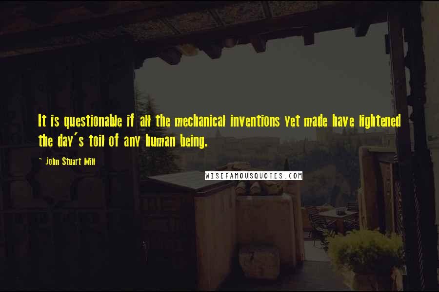 John Stuart Mill Quotes: It is questionable if all the mechanical inventions yet made have lightened the day's toil of any human being.