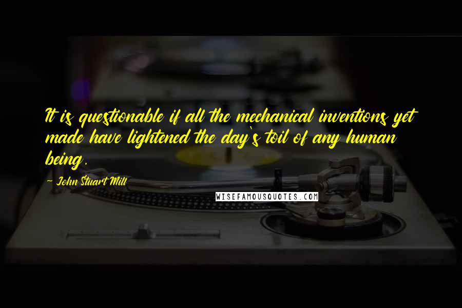 John Stuart Mill Quotes: It is questionable if all the mechanical inventions yet made have lightened the day's toil of any human being.