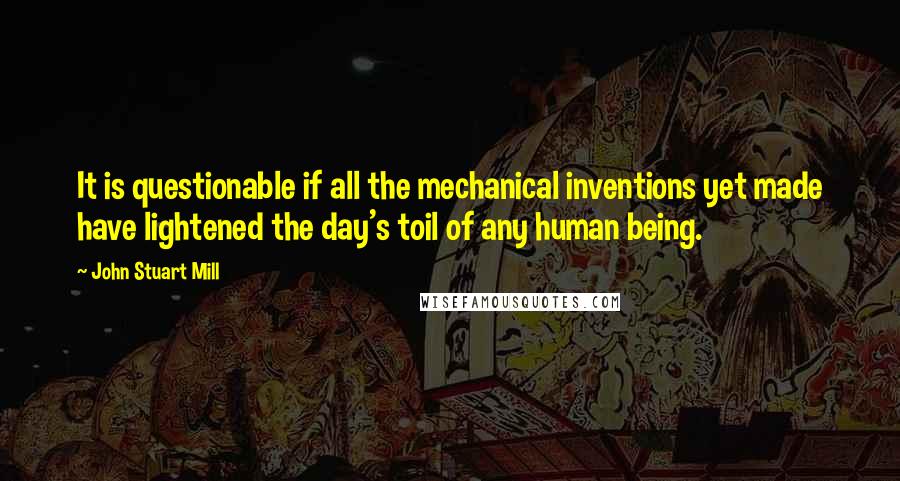 John Stuart Mill Quotes: It is questionable if all the mechanical inventions yet made have lightened the day's toil of any human being.