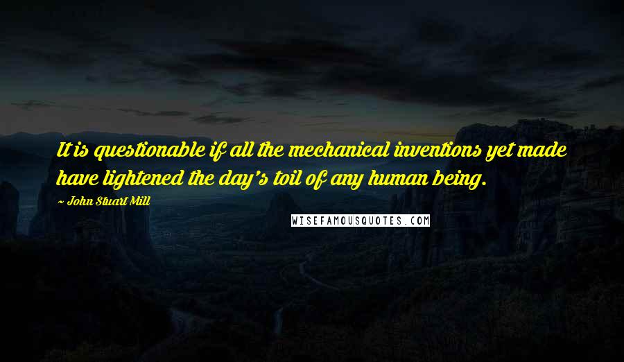 John Stuart Mill Quotes: It is questionable if all the mechanical inventions yet made have lightened the day's toil of any human being.