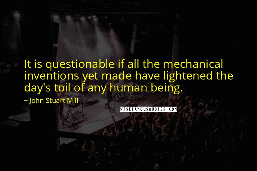 John Stuart Mill Quotes: It is questionable if all the mechanical inventions yet made have lightened the day's toil of any human being.