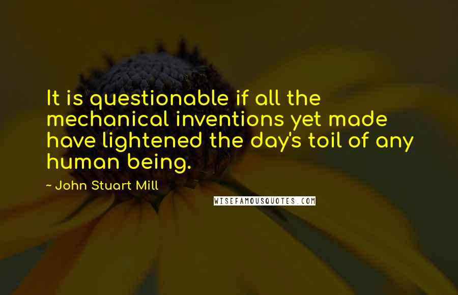 John Stuart Mill Quotes: It is questionable if all the mechanical inventions yet made have lightened the day's toil of any human being.