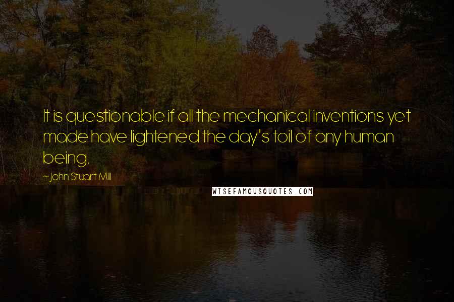 John Stuart Mill Quotes: It is questionable if all the mechanical inventions yet made have lightened the day's toil of any human being.