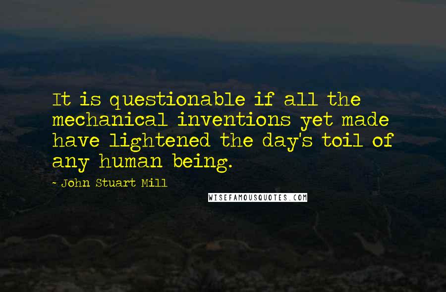 John Stuart Mill Quotes: It is questionable if all the mechanical inventions yet made have lightened the day's toil of any human being.