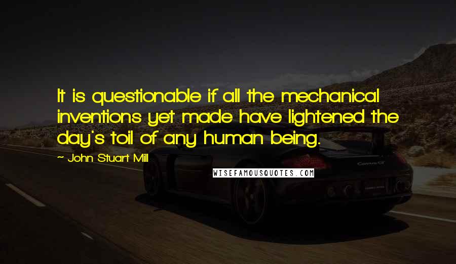 John Stuart Mill Quotes: It is questionable if all the mechanical inventions yet made have lightened the day's toil of any human being.