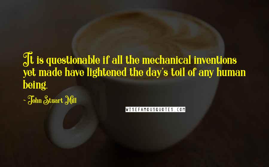 John Stuart Mill Quotes: It is questionable if all the mechanical inventions yet made have lightened the day's toil of any human being.