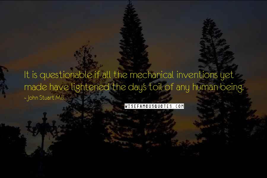 John Stuart Mill Quotes: It is questionable if all the mechanical inventions yet made have lightened the day's toil of any human being.