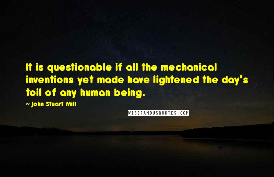 John Stuart Mill Quotes: It is questionable if all the mechanical inventions yet made have lightened the day's toil of any human being.