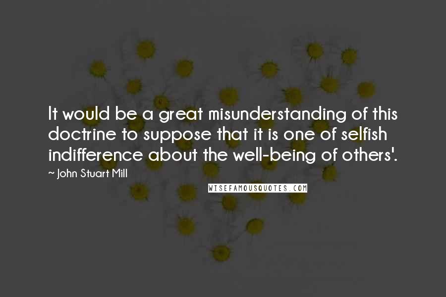 John Stuart Mill Quotes: It would be a great misunderstanding of this doctrine to suppose that it is one of selfish indifference about the well-being of others'.