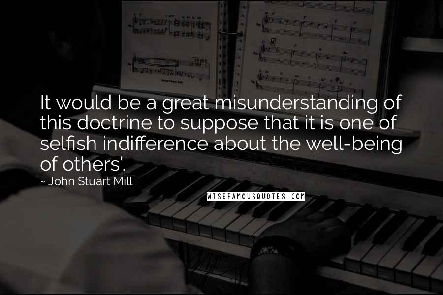 John Stuart Mill Quotes: It would be a great misunderstanding of this doctrine to suppose that it is one of selfish indifference about the well-being of others'.