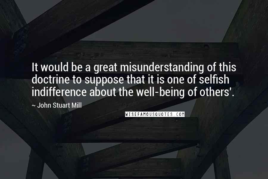 John Stuart Mill Quotes: It would be a great misunderstanding of this doctrine to suppose that it is one of selfish indifference about the well-being of others'.