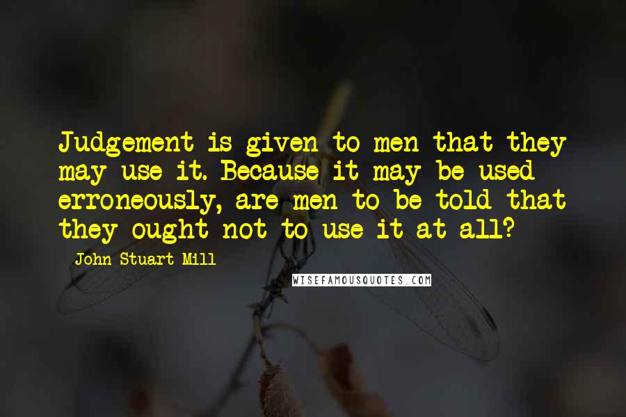 John Stuart Mill Quotes: Judgement is given to men that they may use it. Because it may be used erroneously, are men to be told that they ought not to use it at all?