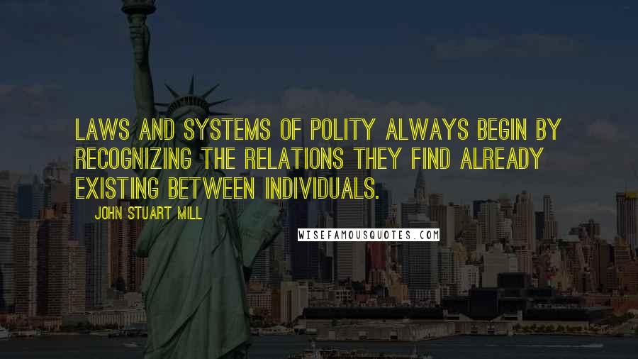 John Stuart Mill Quotes: Laws and systems of polity always begin by recognizing the relations they find already existing between individuals.