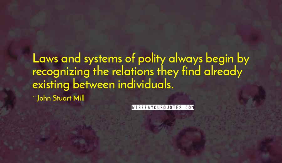 John Stuart Mill Quotes: Laws and systems of polity always begin by recognizing the relations they find already existing between individuals.