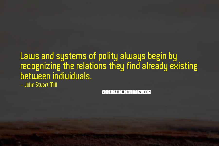 John Stuart Mill Quotes: Laws and systems of polity always begin by recognizing the relations they find already existing between individuals.