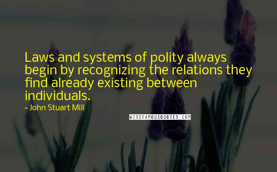 John Stuart Mill Quotes: Laws and systems of polity always begin by recognizing the relations they find already existing between individuals.