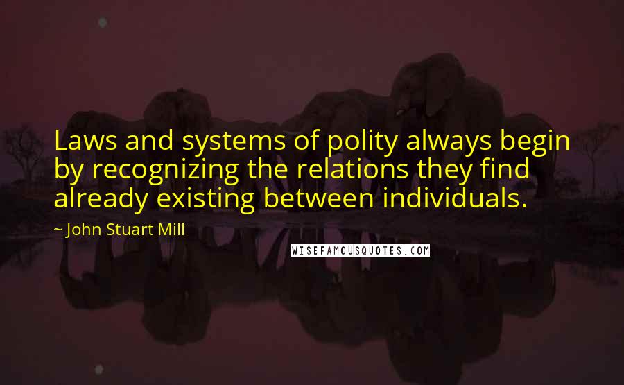 John Stuart Mill Quotes: Laws and systems of polity always begin by recognizing the relations they find already existing between individuals.