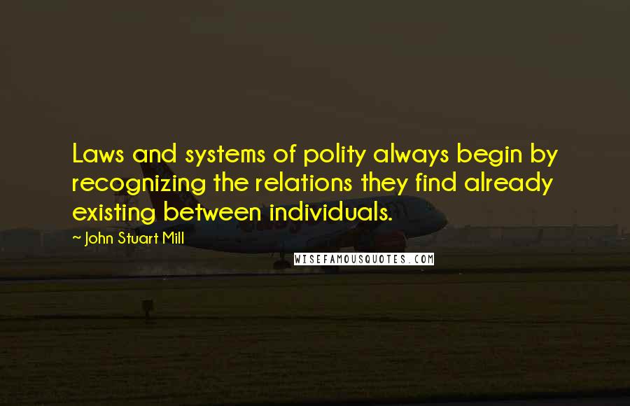 John Stuart Mill Quotes: Laws and systems of polity always begin by recognizing the relations they find already existing between individuals.