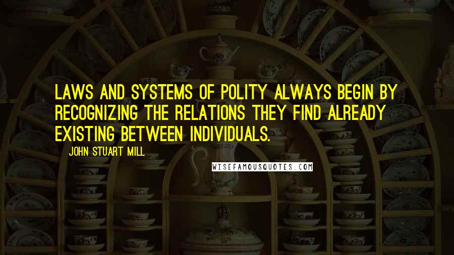 John Stuart Mill Quotes: Laws and systems of polity always begin by recognizing the relations they find already existing between individuals.